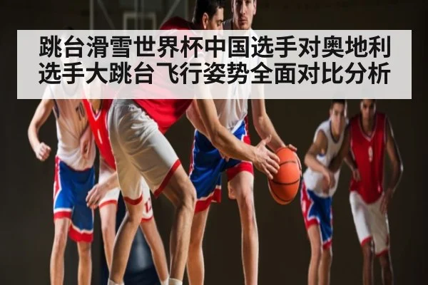 跳台滑雪世界杯中国选手对奥地利选手大跳台飞行姿势全面对比分析